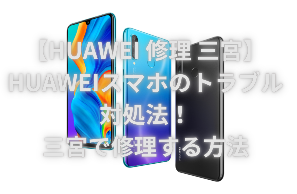 【HUAWEI 修理 三宮】HUAWEIスマホのトラブル対処法！三宮で修理する方法