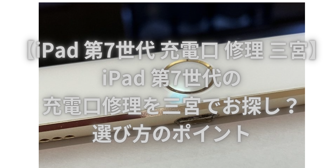 【iPad 第7世代 充電口 修理 三宮】iPad 第7世代の充電口修理を三宮でお探し？選び方のポイント