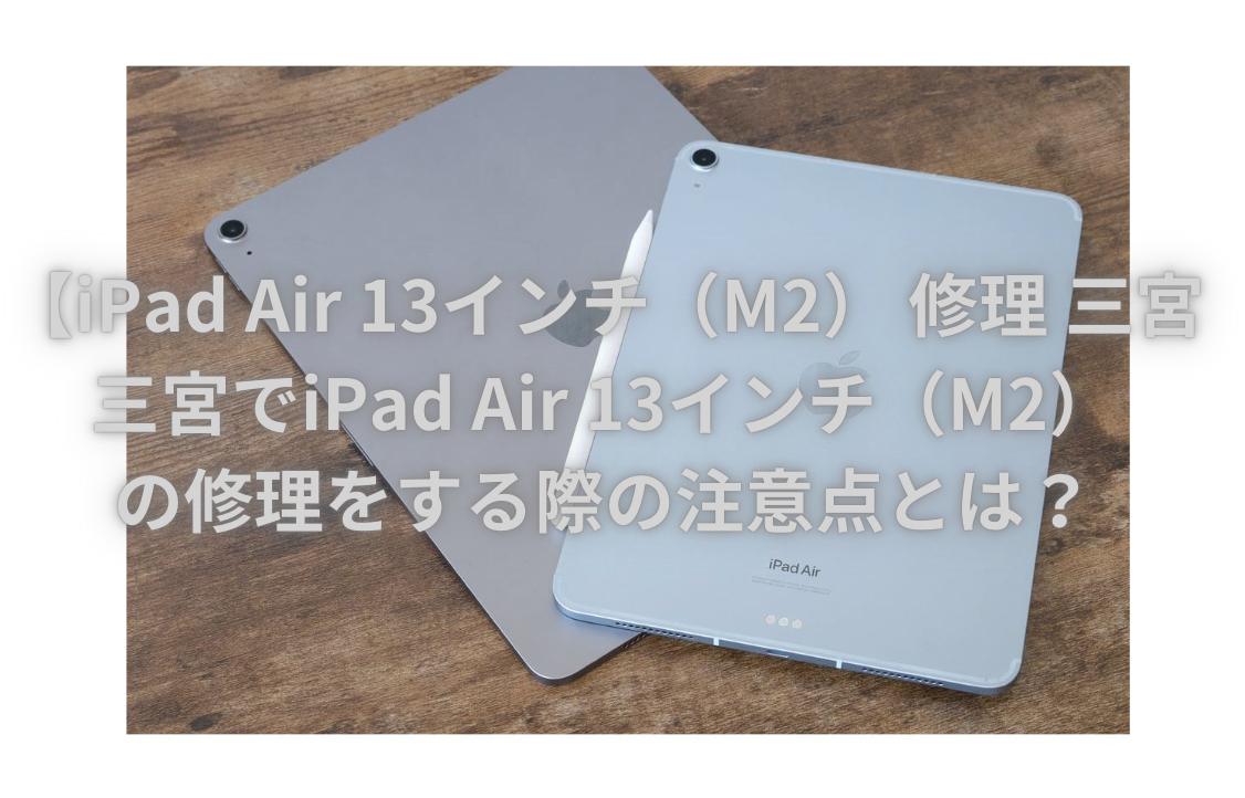 【iPad Air 13インチ（M2） 修理 三宮】三宮でiPad Air 13インチ（M2）の修理をする際の注意点とは？